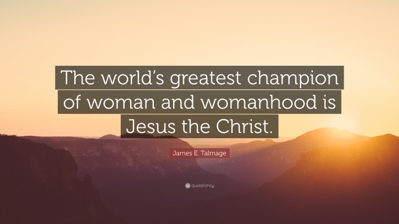 James E. Talmage Quote: “The world’s greatest champion of woman and womanhood is Jesus the Christ.”