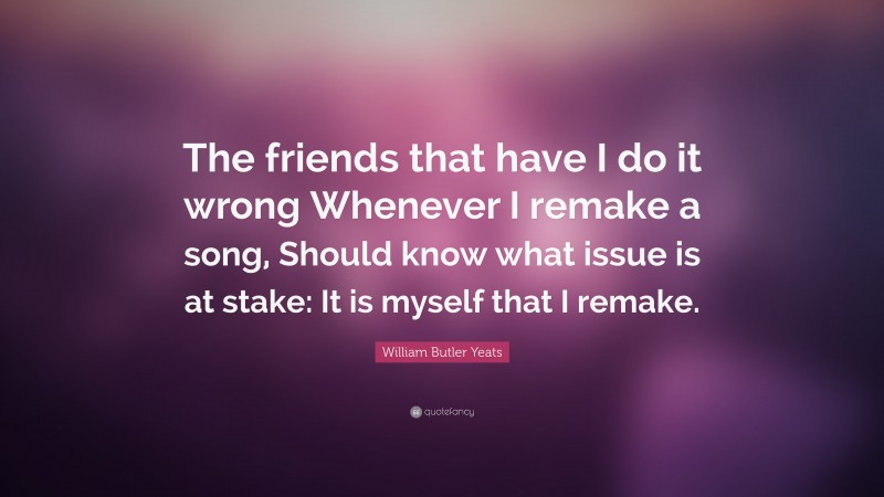William Butler Yeats Quote: “The friends that have I do it wrong Whenever I remake a song, Should know what issue is at stake: It is myself that I remake.”