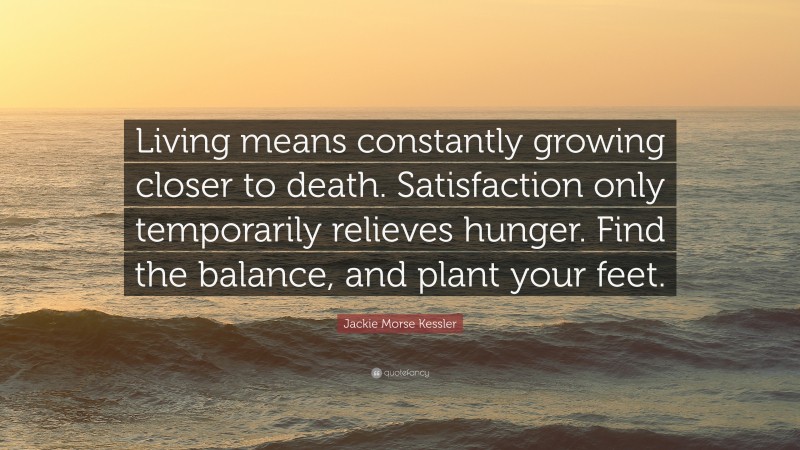 Jackie Morse Kessler Quote: “Living means constantly growing closer to death. Satisfaction only temporarily relieves hunger. Find the balance, and plant your feet.”