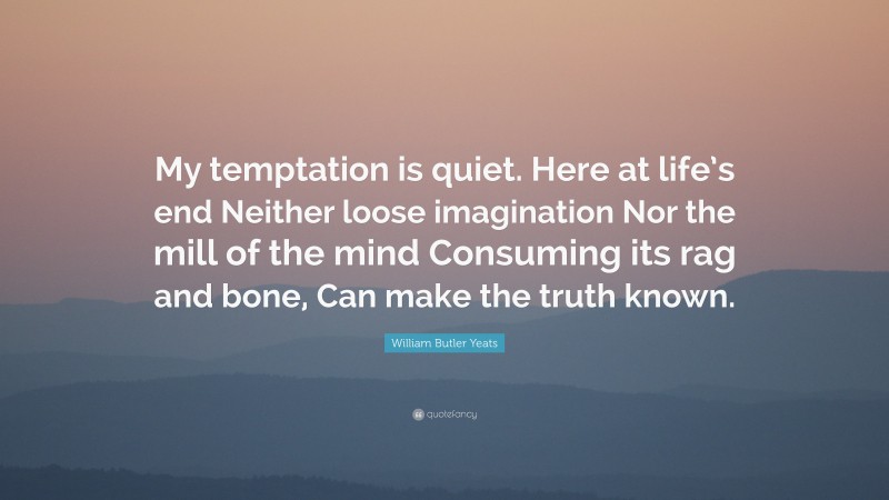 William Butler Yeats Quote: “My temptation is quiet. Here at life’s end Neither loose imagination Nor the mill of the mind Consuming its rag and bone, Can make the truth known.”