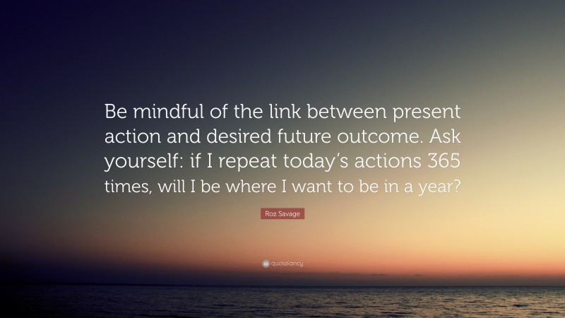 Roz Savage Quote: “Be mindful of the link between present action and desired future outcome. Ask yourself: if I repeat today’s actions 365 times, will I be where I want to be in a year?”
