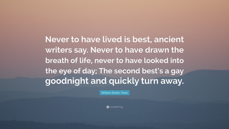 William Butler Yeats Quote: “Never to have lived is best, ancient writers say. Never to have drawn the breath of life, never to have looked into the eye of day; The second best’s a gay goodnight and quickly turn away.”