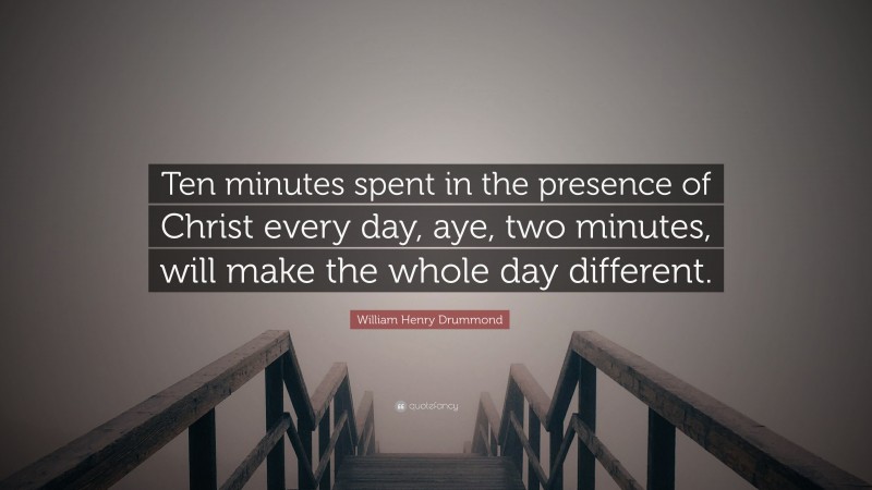 William Henry Drummond Quote: “Ten minutes spent in the presence of Christ every day, aye, two minutes, will make the whole day different.”