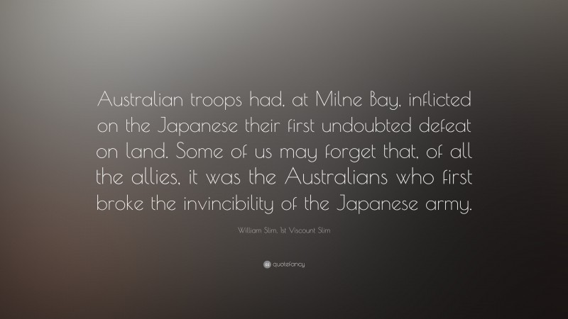 William Slim, 1st Viscount Slim Quote: “Australian troops had, at Milne Bay, inflicted on the Japanese their first undoubted defeat on land. Some of us may forget that, of all the allies, it was the Australians who first broke the invincibility of the Japanese army.”