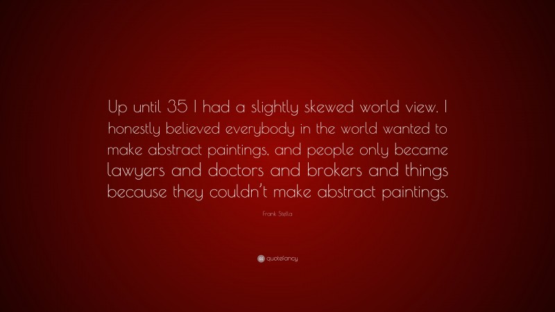 Frank Stella Quote: “Up until 35 I had a slightly skewed world view. I honestly believed everybody in the world wanted to make abstract paintings, and people only became lawyers and doctors and brokers and things because they couldn’t make abstract paintings.”