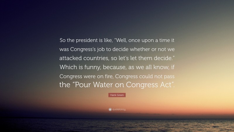Hank Green Quote: “So the president is like, “Well, once upon a time it was Congress’s job to decide whether or not we attacked countries, so let’s let them decide.” Which is funny, because, as we all know, if Congress were on fire, Congress could not pass the “Pour Water on Congress Act”.”