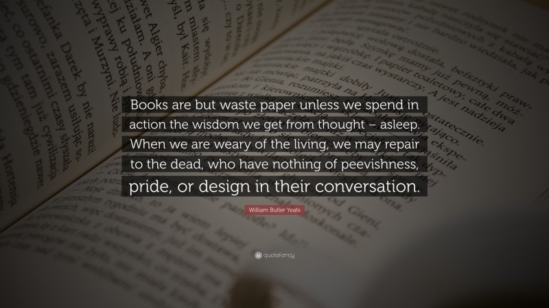 William Butler Yeats Quote: “Books are but waste paper unless we spend in action the wisdom we get from thought – asleep. When we are weary of the living, we may repair to the dead, who have nothing of peevishness, pride, or design in their conversation.”