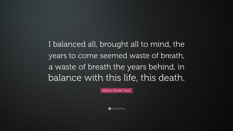 William Butler Yeats Quote: “I balanced all, brought all to mind, the years to come seemed waste of breath, a waste of breath the years behind, in balance with this life, this death.”