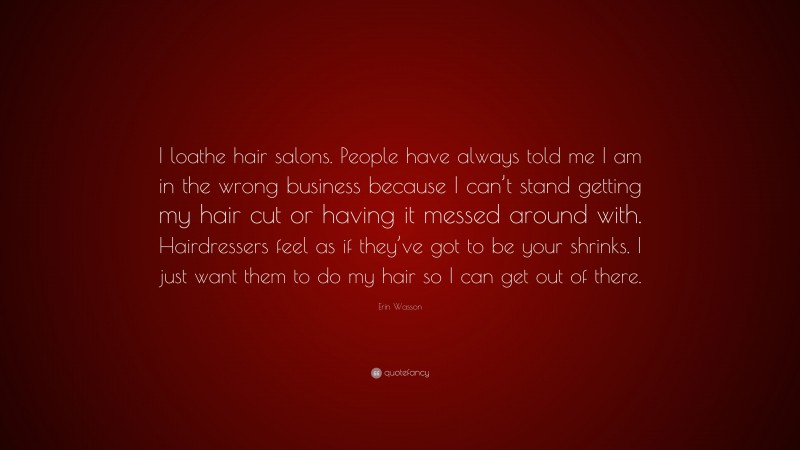 Erin Wasson Quote: “I loathe hair salons. People have always told me I am in the wrong business because I can’t stand getting my hair cut or having it messed around with. Hairdressers feel as if they’ve got to be your shrinks. I just want them to do my hair so I can get out of there.”