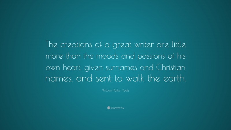 William Butler Yeats Quote: “The creations of a great writer are little more than the moods and passions of his own heart, given surnames and Christian names, and sent to walk the earth.”