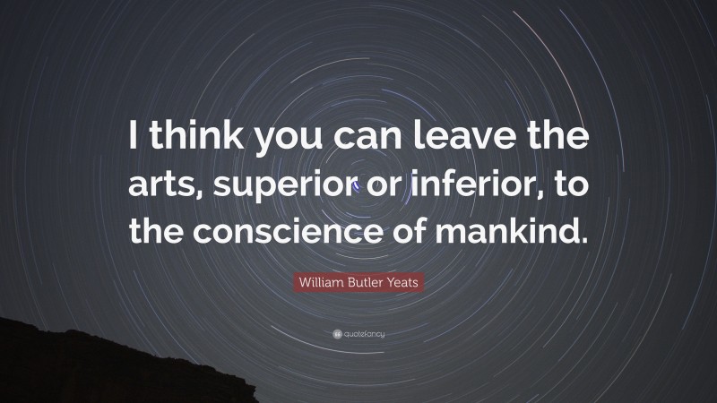 William Butler Yeats Quote: “I think you can leave the arts, superior or inferior, to the conscience of mankind.”