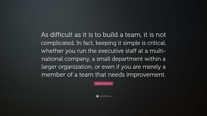 Patrick Lencioni Quote: “As difficult as it is to build a team, it is not complicated. In fact, keeping it simple is critical, whether you run the executive staff at a multi-national company, a small department within a larger organization, or even if you are merely a member of a team that needs improvement.”