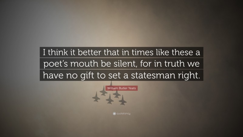 William Butler Yeats Quote: “I think it better that in times like these a poet’s mouth be silent, for in truth we have no gift to set a statesman right.”