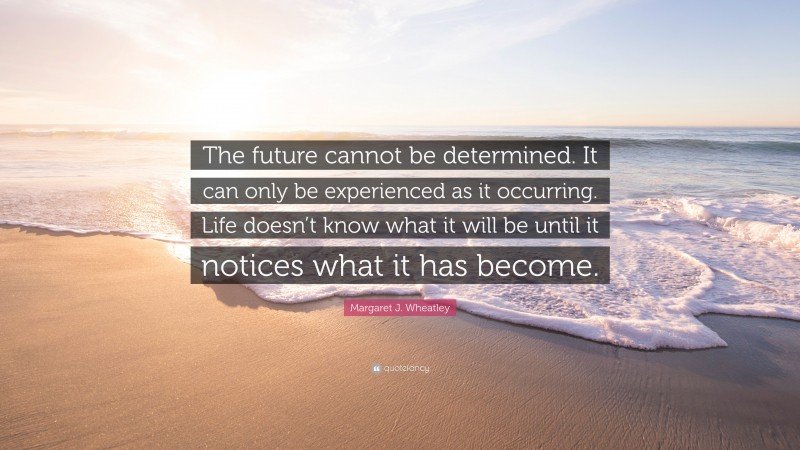Margaret J. Wheatley Quote: “The future cannot be determined. It can only be experienced as it occurring. Life doesn’t know what it will be until it notices what it has become.”