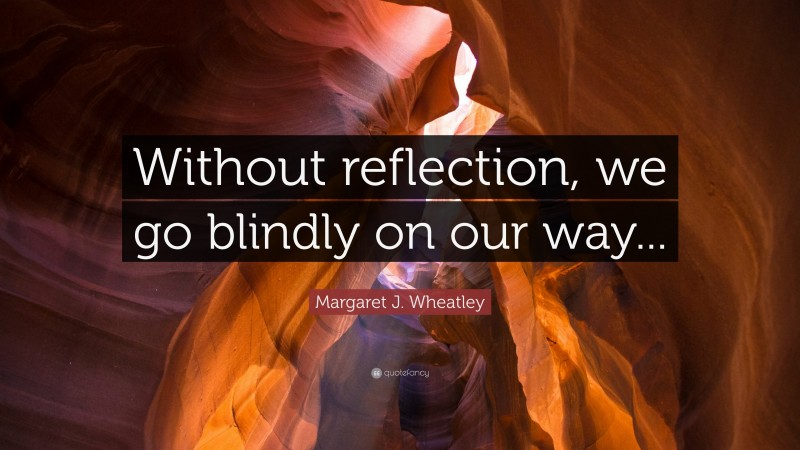 Margaret J. Wheatley Quote: “Without reflection, we go blindly on our way...”