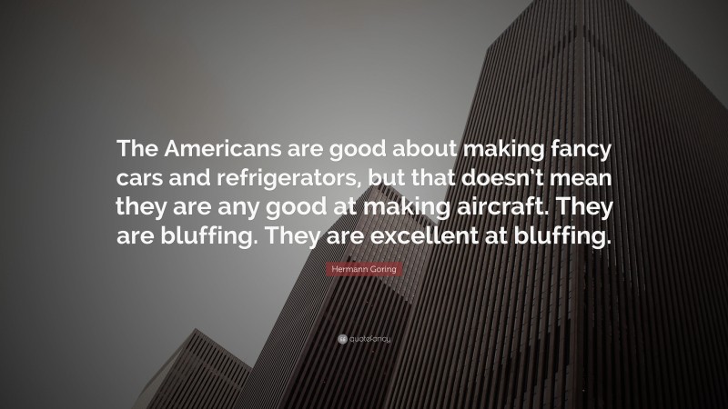 Hermann Goring Quote: “The Americans are good about making fancy cars and refrigerators, but that doesn’t mean they are any good at making aircraft. They are bluffing. They are excellent at bluffing.”