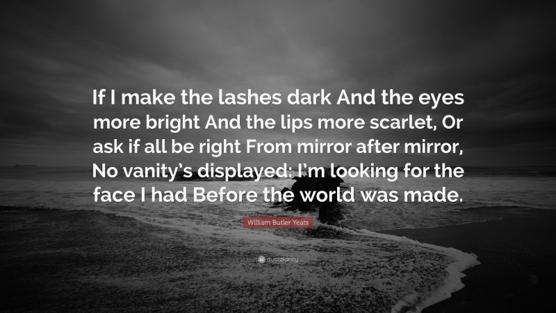 William Butler Yeats Quote: “If I make the lashes dark And the eyes more bright And the lips more scarlet, Or ask if all be right From mirror after mirror, No vanity’s displayed: I’m looking for the face I had Before the world was made.”