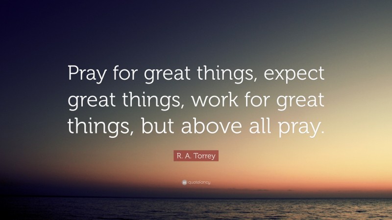 R. A. Torrey Quote: “Pray for great things, expect great things, work for great things, but above all pray.”