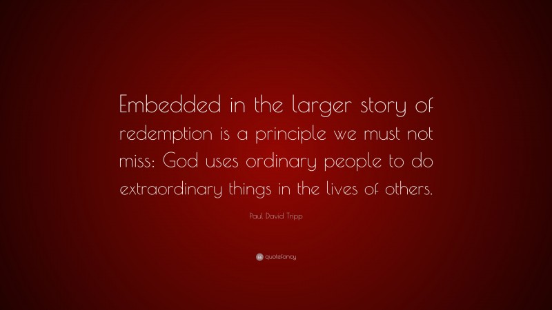 Paul David Tripp Quote: “Embedded in the larger story of redemption is a principle we must not miss: God uses ordinary people to do extraordinary things in the lives of others.”