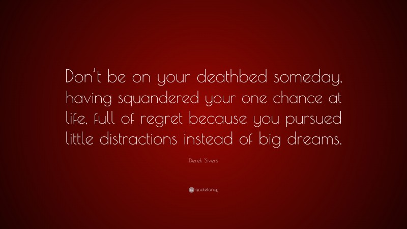 Derek Sivers Quote: “Don’t be on your deathbed someday, having squandered your one chance at life, full of regret because you pursued little distractions instead of big dreams.”