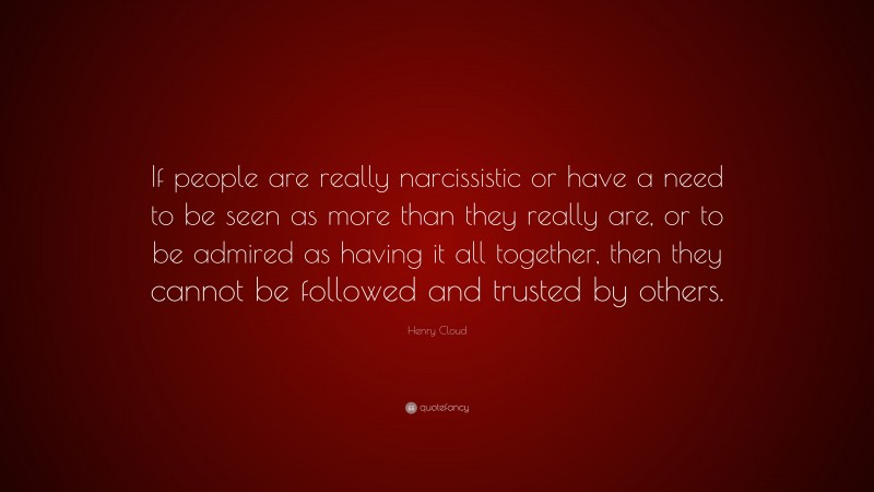 Henry Cloud Quote: “If people are really narcissistic or have a need to be seen as more than they really are, or to be admired as having it all together, then they cannot be followed and trusted by others.”