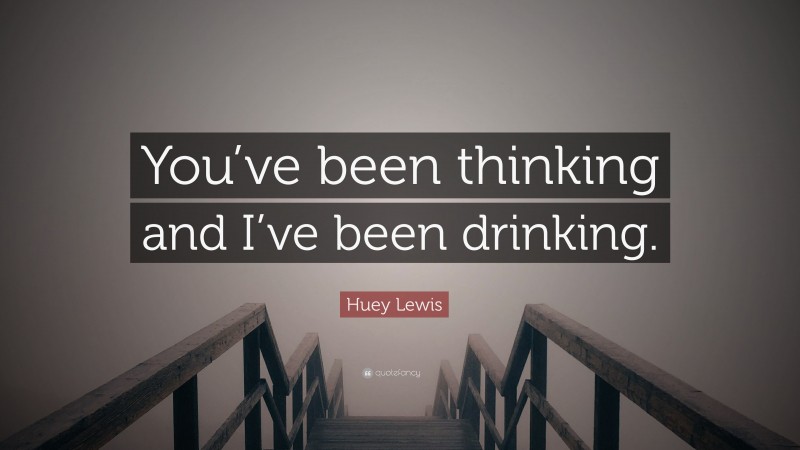 Huey Lewis Quote: “You’ve been thinking and I’ve been drinking.”