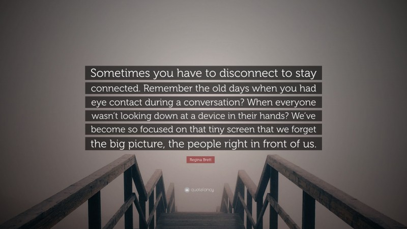 Regina Brett Quote: “Sometimes you have to disconnect to stay connected. Remember the old days when you had eye contact during a conversation? When everyone wasn’t looking down at a device in their hands? We’ve become so focused on that tiny screen that we forget the big picture, the people right in front of us.”