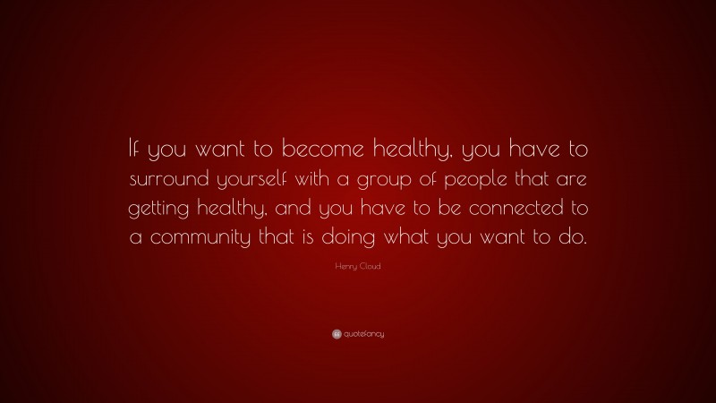 Henry Cloud Quote: “If you want to become healthy, you have to surround yourself with a group of people that are getting healthy, and you have to be connected to a community that is doing what you want to do.”