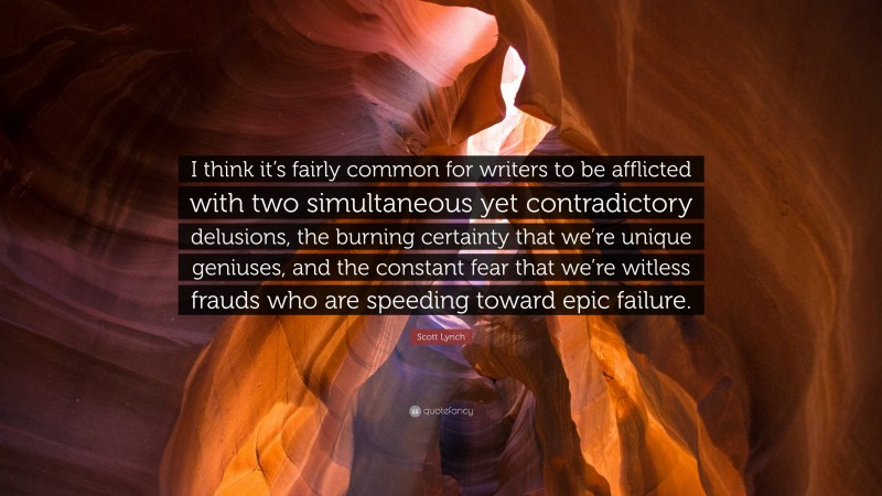 Scott Lynch Quote: “I think it’s fairly common for writers to be afflicted with two simultaneous yet contradictory delusions, the burning certainty that we’re unique geniuses, and the constant fear that we’re witless frauds who are speeding toward epic failure.”