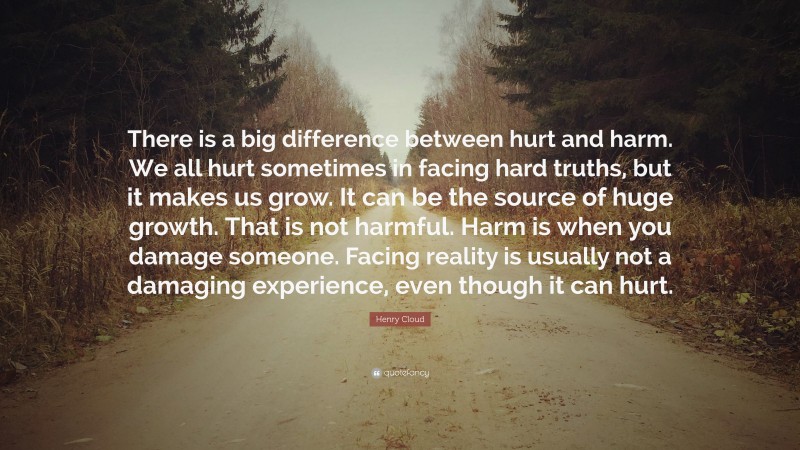 Henry Cloud Quote: “There is a big difference between hurt and harm. We all hurt sometimes in facing hard truths, but it makes us grow. It can be the source of huge growth. That is not harmful. Harm is when you damage someone. Facing reality is usually not a damaging experience, even though it can hurt.”