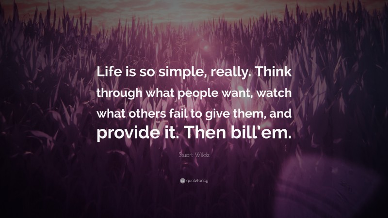 Stuart Wilde Quote: “Life is so simple, really. Think through what people want, watch what others fail to give them, and provide it. Then bill’em.”