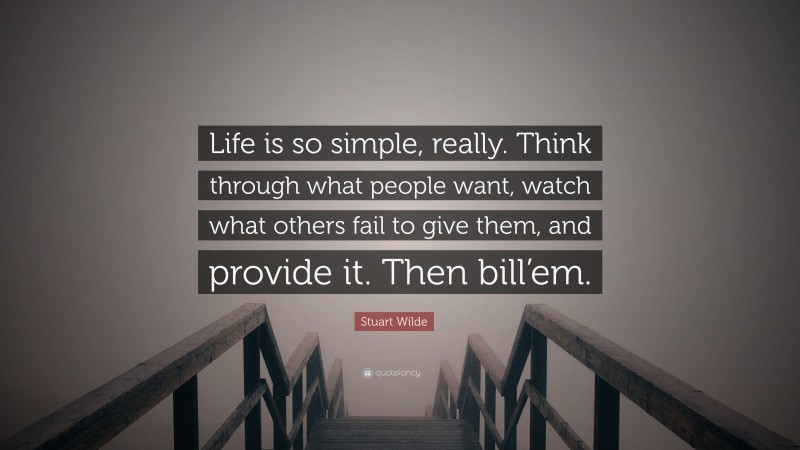 Stuart Wilde Quote: “Life is so simple, really. Think through what people want, watch what others fail to give them, and provide it. Then bill’em.”