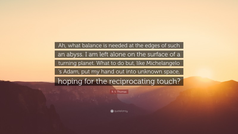 R. S. Thomas Quote: “Ah, what balance is needed at the edges of such an abyss. I am left alone on the surface of a turning planet. What to do but, like Michelangelo ’s Adam, put my hand out into unknown space, hoping for the reciprocating touch?”