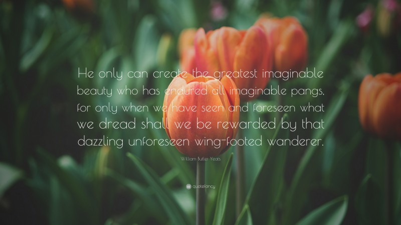 William Butler Yeats Quote: “He only can create the greatest imaginable beauty who has endured all imaginable pangs, for only when we have seen and foreseen what we dread shall we be rewarded by that dazzling unforeseen wing-footed wanderer.”