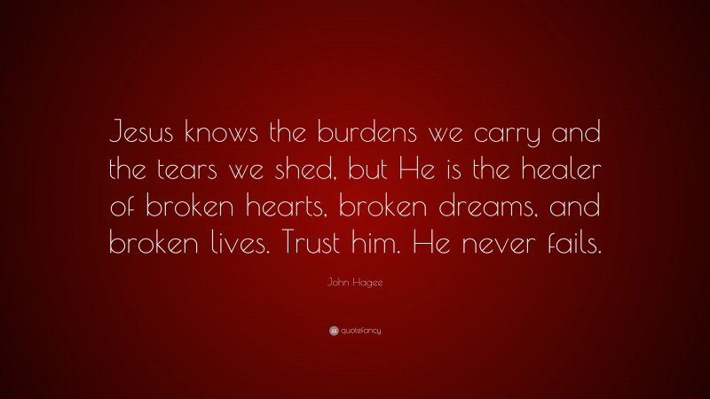 John Hagee Quote: “Jesus knows the burdens we carry and the tears we shed, but He is the healer of broken hearts, broken dreams, and broken lives. Trust him. He never fails.”