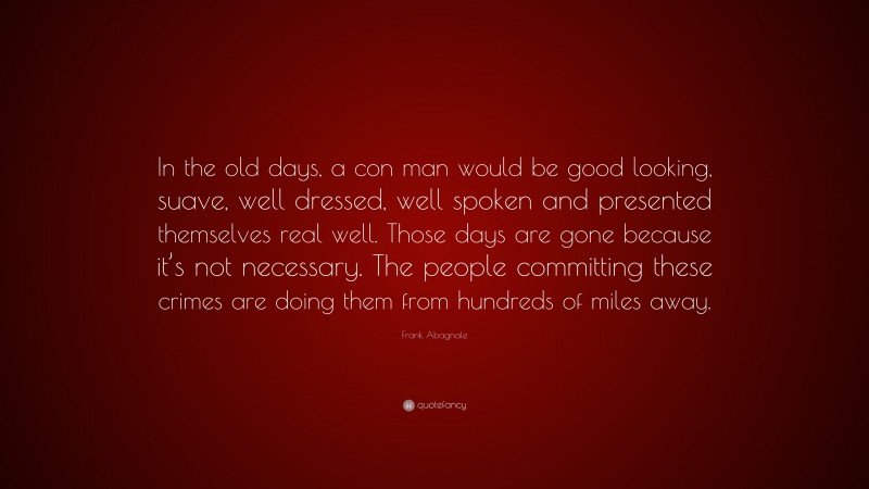 Frank Abagnale Quote: “In the old days, a con man would be good looking, suave, well dressed, well spoken and presented themselves real well. Those days are gone because it’s not necessary. The people committing these crimes are doing them from hundreds of miles away.”