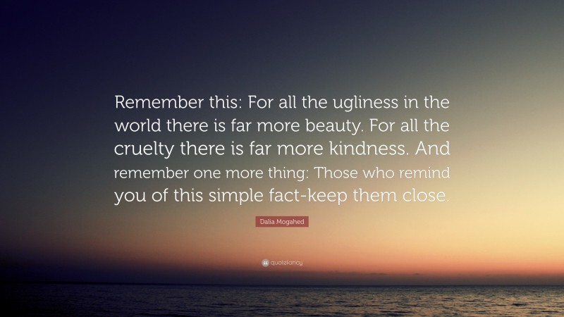 Dalia Mogahed Quote: “Remember this: For all the ugliness in the world there is far more beauty. For all the cruelty there is far more kindness. And remember one more thing: Those who remind you of this simple fact-keep them close.”