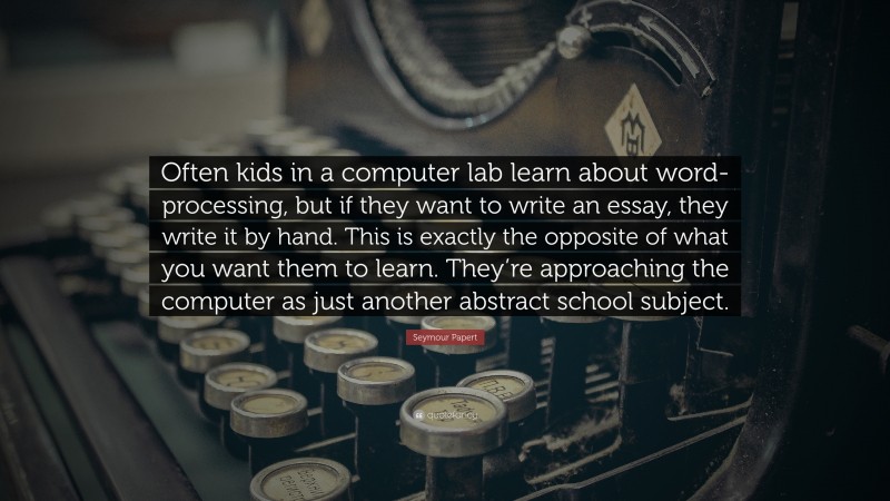 Seymour Papert Quote: “Often kids in a computer lab learn about word-processing, but if they want to write an essay, they write it by hand. This is exactly the opposite of what you want them to learn. They’re approaching the computer as just another abstract school subject.”
