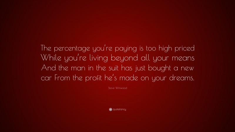 Steve Winwood Quote: “The percentage you’re paying is too high priced While you’re living beyond all your means And the man in the suit has just bought a new car From the profit he’s made on your dreams.”