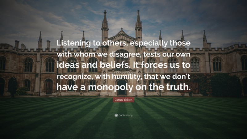 Janet Yellen Quote: “Listening to others, especially those with whom we disagree, tests our own ideas and beliefs. It forces us to recognize, with humility, that we don’t have a monopoly on the truth.”