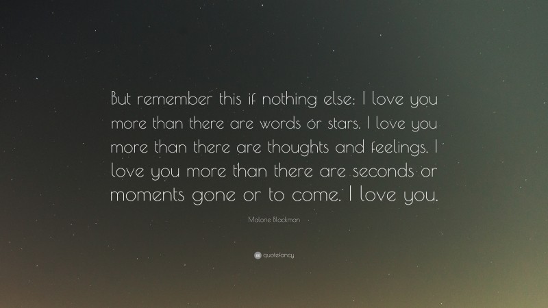 Malorie Blackman Quote: “But remember this if nothing else: I love you more than there are words or stars. I love you more than there are thoughts and feelings. I love you more than there are seconds or moments gone or to come. I love you.”