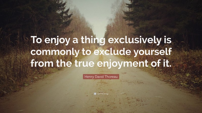 Henry David Thoreau Quote: “To enjoy a thing exclusively is commonly to exclude yourself from the true enjoyment of it.”