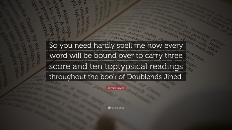 James Joyce Quote: “So you need hardly spell me how every word will be bound over to carry three score and ten toptypsical readings throughout the book of Doublends Jined.”