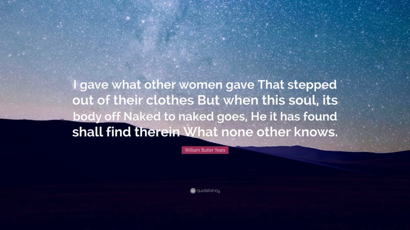 William Butler Yeats Quote: “I gave what other women gave That stepped out of their clothes But when this soul, its body off Naked to naked goes, He it has found shall find therein What none other knows.”