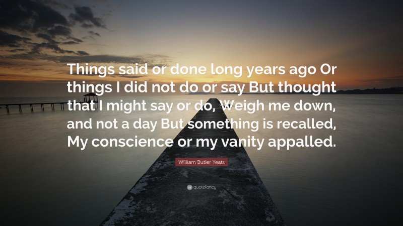 William Butler Yeats Quote: “Things said or done long years ago Or things I did not do or say But thought that I might say or do, Weigh me down, and not a day But something is recalled, My conscience or my vanity appalled.”