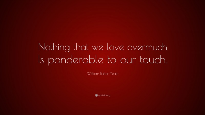 William Butler Yeats Quote: “Nothing that we love overmuch Is ponderable to our touch.”