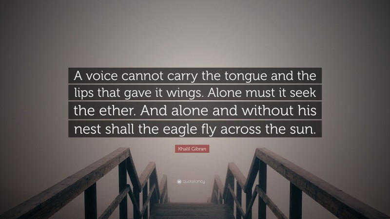 Khalil Gibran Quote: “A voice cannot carry the tongue and the lips that gave it wings. Alone must it seek the ether. And alone and without his nest shall the eagle fly across the sun.”