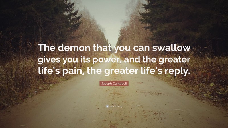 Joseph Campbell Quote: “The demon that you can swallow gives you its power, and the greater life’s pain, the greater life’s reply.”