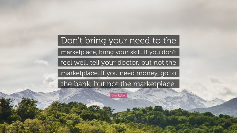 Jim Rohn Quote: “Don’t bring your need to the marketplace, bring your skill. If you don’t feel well, tell your doctor, but not the marketplace. If you need money, go to the bank, but not the marketplace.”