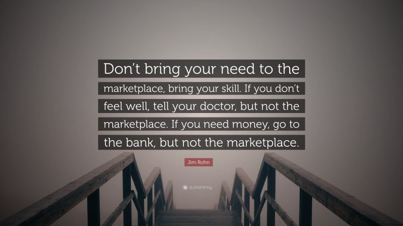 Jim Rohn Quote: “Don’t bring your need to the marketplace, bring your skill. If you don’t feel well, tell your doctor, but not the marketplace. If you need money, go to the bank, but not the marketplace.”